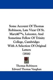 Some Account Of Thomas Robinson, Late Vicar Of St. Mary's, Leicester, And Sometime Fellow Of Trinity College, Cambridge: With A Selection Of Original Letters (1816)