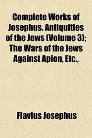 Complete Works of Josephus. Antiquities of the Jews (Volume 3); The Wars of the Jews Against Apion, Etc.,