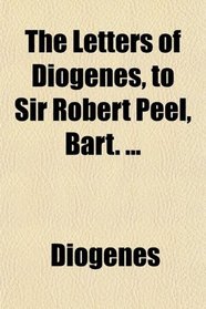 The Letters of Diogenes, to Sir Robert Peel, Bart. ...