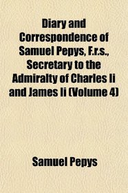 Diary and Correspondence of Samuel Pepys, F.r.s., Secretary to the Admiralty of Charles Ii and James Ii (Volume 4)