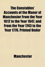 The Constables' Accounts of the Manor of Manchester From the Year 1612 to the Year 1647, and From the Year 1743 to the Year 1776. Printed Under
