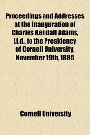 Proceedings and Addresses at the Inauguration of Charles Kendall Adams, Ll.d., to the Presidency of Cornell University, November 19th, 1885