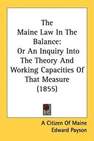 The Maine Law In The Balance: Or An Inquiry Into The Theory And Working Capacities Of That Measure (1855)