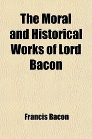 The Moral and Historical Works of Lord Bacon