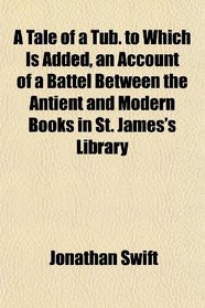 A Tale of a Tub. to Which Is Added, an Account of a Battel Between the Antient and Modern Books in St. James's Library
