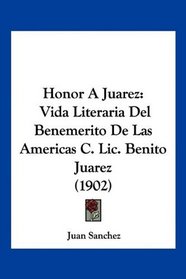 Honor A Juarez: Vida Literaria Del Benemerito De Las Americas C. Lic. Benito Juarez (1902) (Spanish Edition)