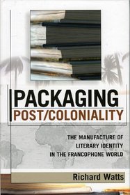 Packaging Post/Coloniality: The Manufacture of Literary Identity in the Francophone World (After the Empire: the Francophone World and Postcolonial France)