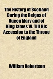 The History of Scotland During the Reigns of Queen Mary and of King James Vi. Till His Accession to the Throne of England