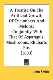 A Treatise On The Artificial Growth Of Cucumbers And Melons: Conjointly With That Of Asparagus, Mushrooms, Rhubarb, Etc. (1833)