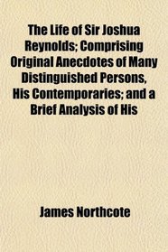 The Life of Sir Joshua Reynolds; Comprising Original Anecdotes of Many Distinguished Persons, His Contemporaries; and a Brief Analysis of His