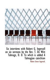 Six interviews with Robert G. Ingersoll on six sermons by the Rev. T. De Witt Talmage, D. D. To whic