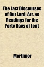The Last Discourses of Our Lord; Arr. as Readings for the Forty Days of Lent