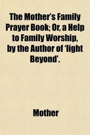 The Mother's Family Prayer Book; Or, a Help to Family Worship, by the Author of 'light Beyond'.