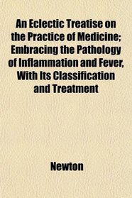 An Eclectic Treatise on the Practice of Medicine; Embracing the Pathology of Inflammation and Fever, With Its Classification and Treatment