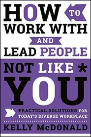 How to Work With and Lead People Not Like You: Practical Solutions for Today's Diverse Workplace