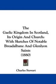 The Gaelic Kingdom In Scotland, Its Origin And Church: With Sketches Of Notable Breadalbane And Glenlyon Saints (1880)