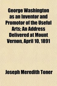 George Washington as an Inventor and Promotor of the Useful Arts; An Address Delivered at Mount Vernon, April 10, 1891