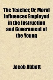 The Teacher, Or, Moral Influences Employed in the Instruction and Government of the Young