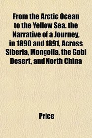 From the Arctic Ocean to the Yellow Sea. the Narrative of a Journey, in 1890 and 1891, Across Siberia, Mongolia, the Gobi Desert, and North China
