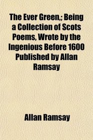 The Ever Green,; Being a Collection of Scots Poems, Wrote by the Ingenious Before 1600 Published by Allan Ramsay