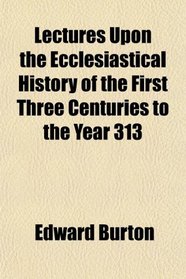 Lectures Upon the Ecclesiastical History of the First Three Centuries to the Year 313