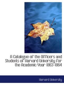 A Catalogue of the Officers and Students of Harvard University for the Academic Year 1863-1864
