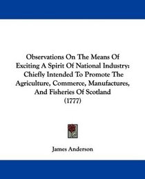 Observations On The Means Of Exciting A Spirit Of National Industry: Chiefly Intended To Promote The Agriculture, Commerce, Manufactures, And Fisheries Of Scotland (1777)