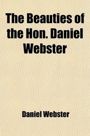 The Beauties of the Hon. Daniel Webster; Selected and Arranged, With a Critical Essay on His Genius and Writings
