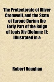 The Protectorate of Oliver Cromwell, and the State of Europe During the Early Part of the Reign of Louis Xiv (Volume 1); Illustrated in a