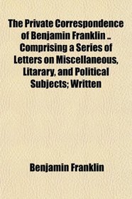 The Private Correspondence of Benjamin Franklin .. Comprising a Series of Letters on Miscellaneous, Litarary, and Political Subjects; Written