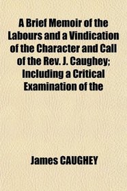 A Brief Memoir of the Labours and a Vindication of the Character and Call of the Rev. J. Caughey; Including a Critical Examination of the