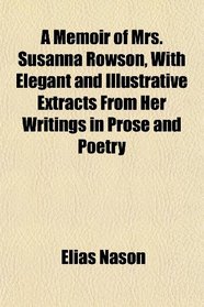 A Memoir of Mrs. Susanna Rowson, With Elegant and Illustrative Extracts From Her Writings in Prose and Poetry