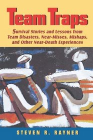 Teams Traps : Survival Stories and Lessons from Team Disasters, Near- Misses, Mishaps, and Other Near-Death Experiences