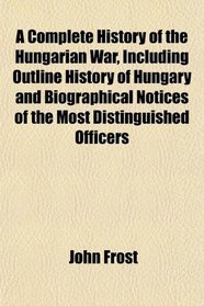 A Complete History of the Hungarian War, Including Outline History of Hungary and Biographical Notices of the Most Distinguished Officers