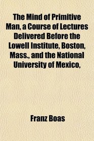 The Mind of Primitive Man, a Course of Lectures Delivered Before the Lowell Institute, Boston, Mass., and the National University of Mexico,