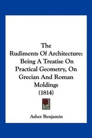 The Rudiments Of Architecture: Being A Treatise On Practical Geometry, On Grecian And Roman Moldings (1814)