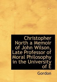 Christopher North a Memoir of John Wilson, Late Professor of Moral Philosophy in the University of E