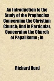 An Introduction to the Study of the Prophecies Concerning the Christian Church; And in Particular, Concerning the Church of Papal Rome ; in