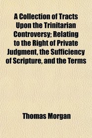 A Collection of Tracts Upon the Trinitarian Controversy; Relating to the Right of Private Judgment, the Sufficiency of Scripture, and the Terms