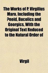 The Works of P. Virgilius Maro, Including the neid, Bucolics and Georgics, With the Original Text Reduced to the Natural Order of