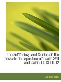The Sufferings and Glories of the Messiah: An Exposition of Psalm XVIII and Isaiah, LII. 13-LIII. 12