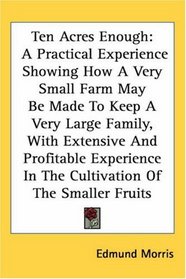 Ten Acres Enough: A Practical Experience Showing How A Very Small Farm May Be Made To Keep A Very Large Family, With Extensive And Profitable Experience In The Cultivation Of The Smaller Fruits