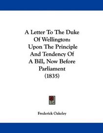 A Letter To The Duke Of Wellington: Upon The Principle And Tendency Of A Bill, Now Before Parliament (1835)