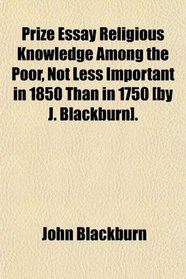 Prize Essay Religious Knowledge Among the Poor, Not Less Important in 1850 Than in 1750 [By J. Blackburn].