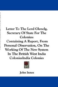 Letter To The Lord Glenelg, Secretary Of State For The Colonies: Containing A Report, From Personal Observation, On The Working Of The New System In The British West India Colonies
