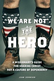 We Are Not the Hero: A Missionarys Guide to Sharing Christ, Not a Culture of Dependency