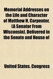 Memorial Addresses on the Life and Character of Matthew H. Carpenter, (A Senator From Wisconsin), Delivered in the Senate and House of