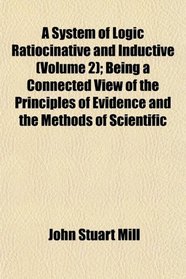 A System of Logic Ratiocinative and Inductive (Volume 2); Being a Connected View of the Principles of Evidence and the Methods of Scientific