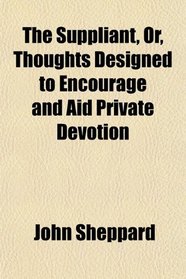 The Suppliant, Or, Thoughts Designed to Encourage and Aid Private Devotion