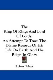 The King Of Kings And Lord Of Lords: An Attempt To Trace The Divine Records Of His Life On Earth And His Reign In Glory